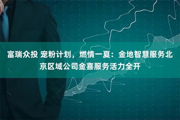 富瑞众投 宠粉计划，燃情一夏：金地智慧服务北京区域公司金喜服务活力全开