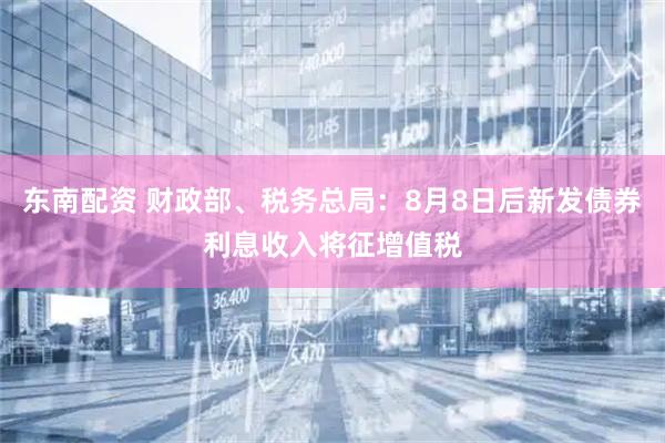 东南配资 财政部、税务总局：8月8日后新发债券利息收入将征增值税