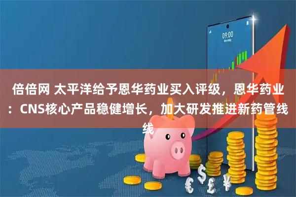 倍倍网 太平洋给予恩华药业买入评级，恩华药业：CNS核心产品稳健增长，加大研发推进新药管线