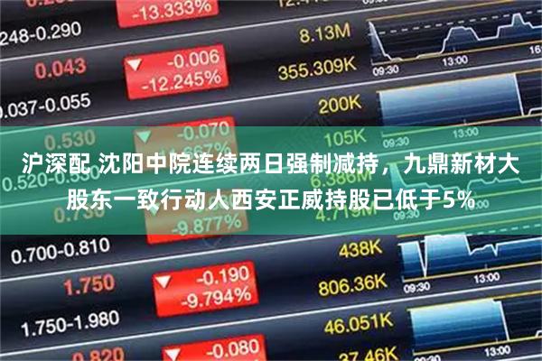 沪深配 沈阳中院连续两日强制减持，九鼎新材大股东一致行动人西安正威持股已低于5%