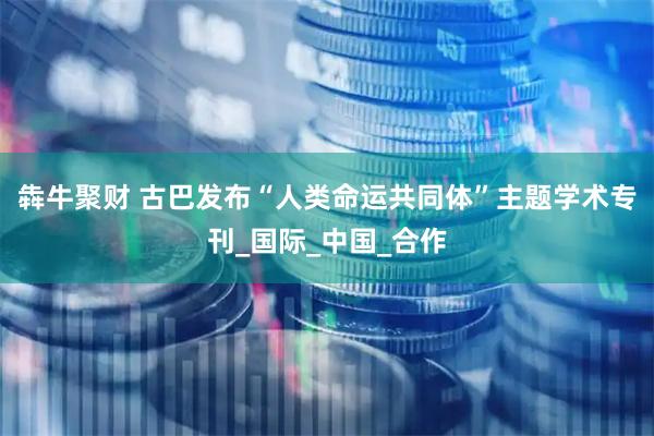 犇牛聚财 古巴发布“人类命运共同体”主题学术专刊_国际_中国_合作