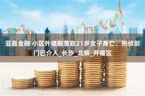 亚晶金融 小区外墙脱落致21岁女子身亡，刑侦部门已介入_长沙_北辰_开福区