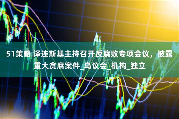 51策略 泽连斯基主持召开反腐败专项会议，披露重大贪腐案件_乌议会_机构_独立