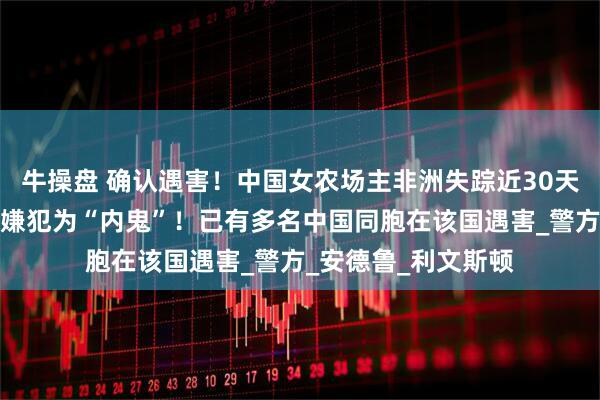牛操盘 确认遇害！中国女农场主非洲失踪近30天后，遗体被发现，嫌犯为“内鬼”！已有多名中国同胞在该国遇害_警方_安德鲁_利文斯顿