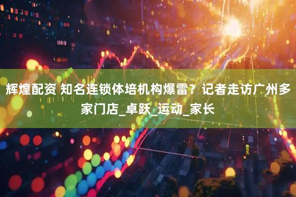 辉煌配资 知名连锁体培机构爆雷？记者走访广州多家门店_卓跃_运动_家长