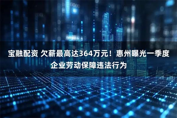 宝融配资 欠薪最高达364万元！惠州曝光一季度企业劳动保障违法行为