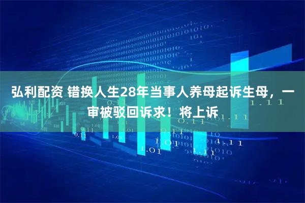 弘利配资 错换人生28年当事人养母起诉生母，一审被驳回诉求！将上诉