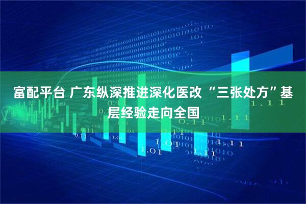 富配平台 广东纵深推进深化医改 “三张处方”基层经验走向全国