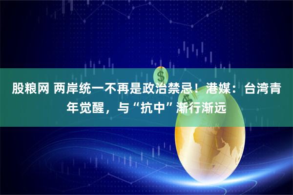 股粮网 两岸统一不再是政治禁忌！港媒：台湾青年觉醒，与“抗中”渐行渐远