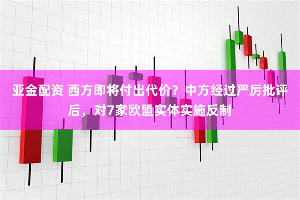 亚金配资 西方即将付出代价？中方经过严厉批评后，对7家欧盟实体实施反制