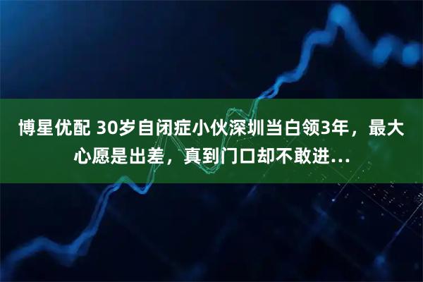 博星优配 30岁自闭症小伙深圳当白领3年，最大心愿是出差，真到门口却不敢进…