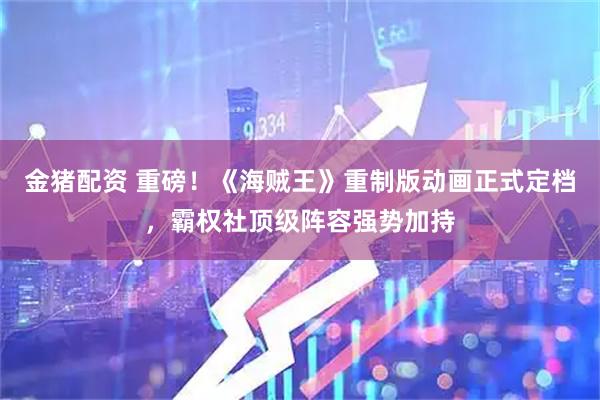 金猪配资 重磅！《海贼王》重制版动画正式定档，霸权社顶级阵容强势加持