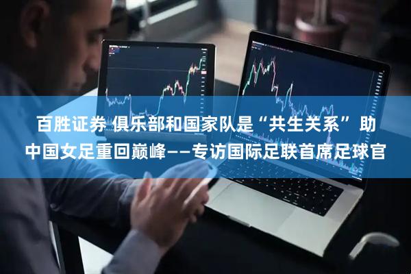 百胜证券 俱乐部和国家队是“共生关系” 助中国女足重回巅峰——专访国际足联首席足球官