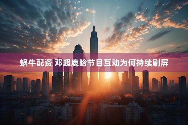 蜗牛配资 邓超鹿晗节目互动为何持续刷屏