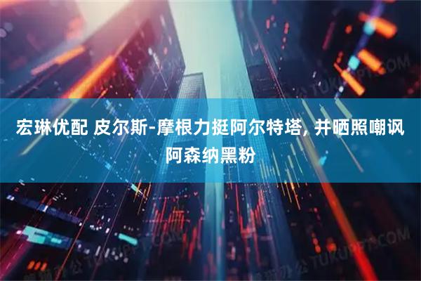 宏琳优配 皮尔斯-摩根力挺阿尔特塔, 并晒照嘲讽阿森纳黑粉