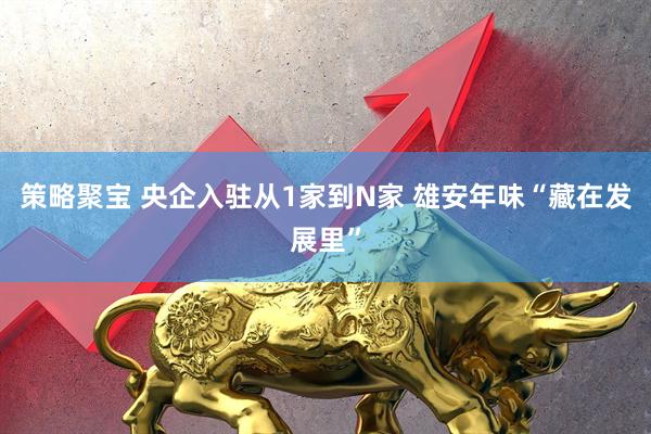 策略聚宝 央企入驻从1家到N家 雄安年味“藏在发展里”