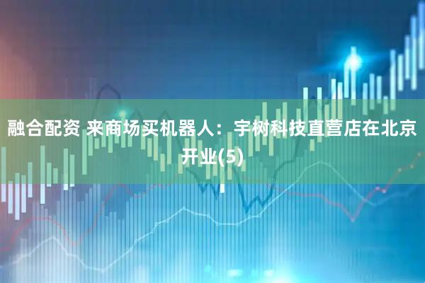 融合配资 来商场买机器人：宇树科技直营店在北京开业(5)