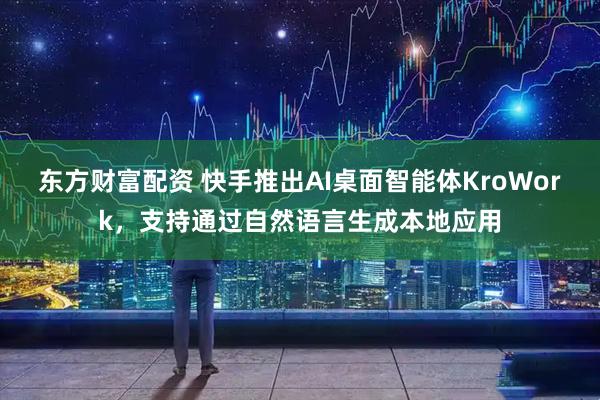 东方财富配资 快手推出AI桌面智能体KroWork，支持通过自然语言生成本地应用