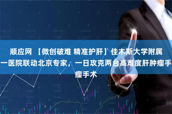 顺应网 【微创破难 精准护肝】佳木斯大学附属第一医院联动北京专家，一日攻克两台高难度肝肿瘤手术