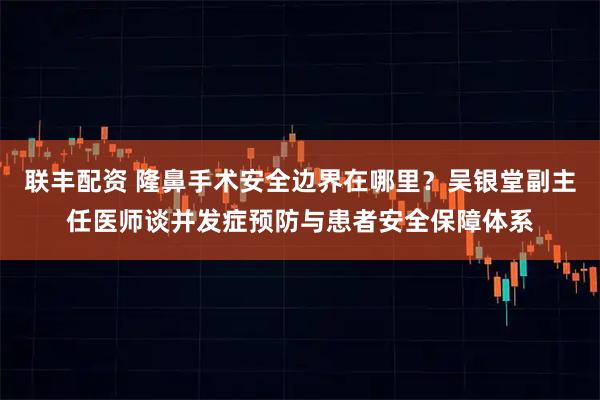 联丰配资 隆鼻手术安全边界在哪里？吴银堂副主任医师谈并发症预防与患者安全保障体系