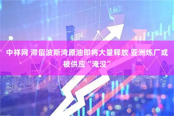 中祥网 滞留波斯湾原油即将大量释放 亚洲炼厂或被供应“淹没”