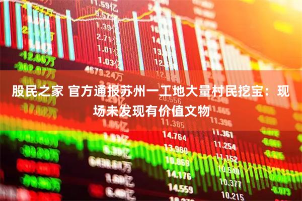 股民之家 官方通报苏州一工地大量村民挖宝：现场未发现有价值文物