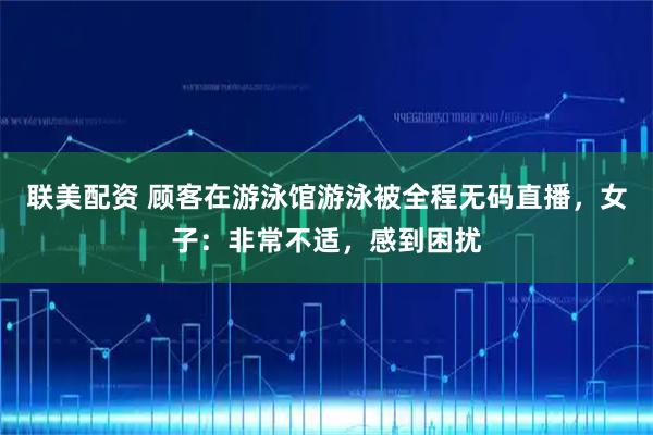 联美配资 顾客在游泳馆游泳被全程无码直播，女子：非常不适，感到困扰