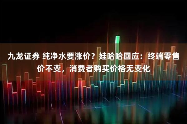 九龙证券 纯净水要涨价？娃哈哈回应：终端零售价不变，消费者购买价格无变化