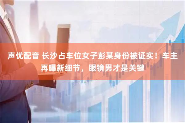声优配音 长沙占车位女子彭某身份被证实！车主再曝新细节，眼镜男才是关键