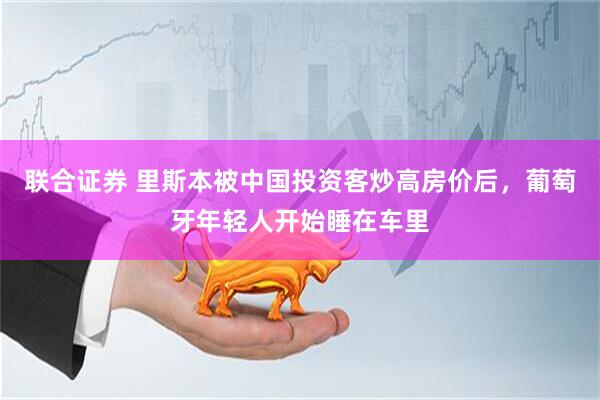 联合证券 里斯本被中国投资客炒高房价后，葡萄牙年轻人开始睡在车里
