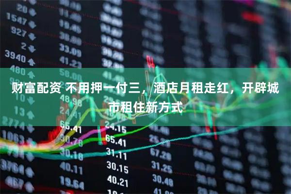财富配资 不用押一付三，酒店月租走红，开辟城市租住新方式